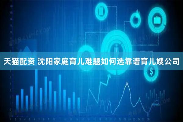 天猫配资 沈阳家庭育儿难题如何选靠谱育儿嫂公司