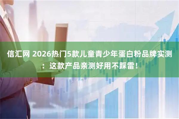 信汇网 2026热门5款儿童青少年蛋白粉品牌实测：这款产品亲测好用不踩雷！