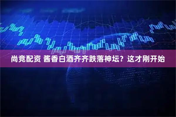 尚竞配资 酱香白酒齐齐跌落神坛？这才刚开始