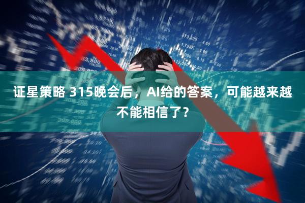 证星策略 315晚会后，AI给的答案，可能越来越不能相信了？