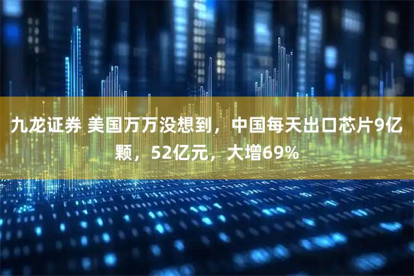 九龙证券 美国万万没想到，中国每天出口芯片9亿颗，52亿元，大增69%