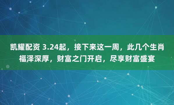 凯耀配资 3.24起，接下来这一周，此几个生肖福泽深厚，财富之门开启，尽享财富盛宴