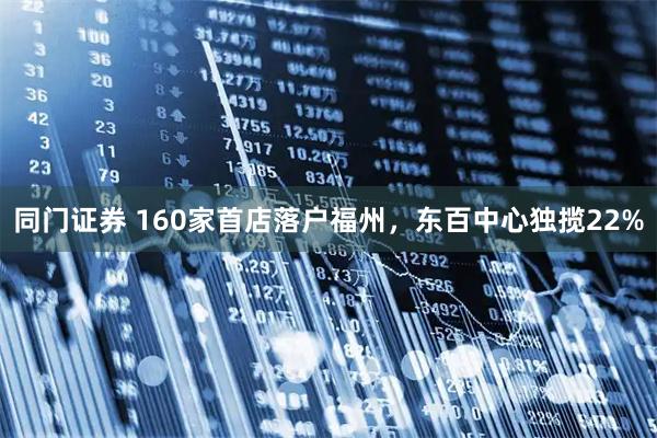 同门证券 160家首店落户福州，东百中心独揽22%