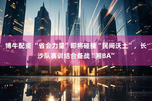 博牛配资 “省会力量”即将碰撞“民间沃土”，长沙队赛训结合备战“湘BA”