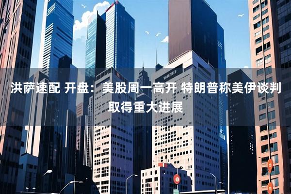 洪萨速配 开盘：美股周一高开 特朗普称美伊谈判取得重大进展
