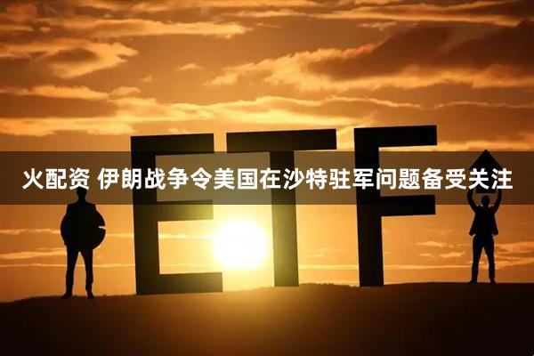 火配资 伊朗战争令美国在沙特驻军问题备受关注