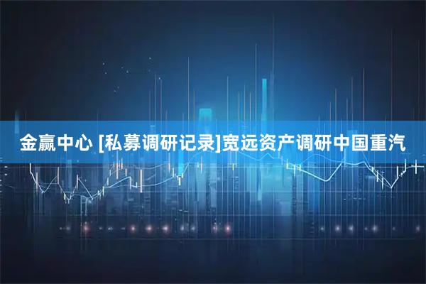 金赢中心 [私募调研记录]宽远资产调研中国重汽