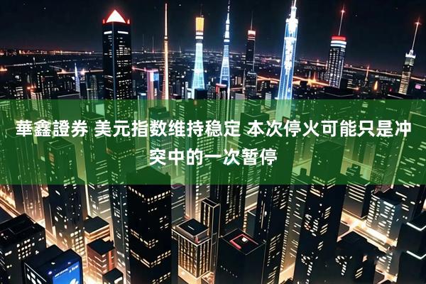 華鑫證券 美元指数维持稳定 本次停火可能只是冲突中的一次暂停