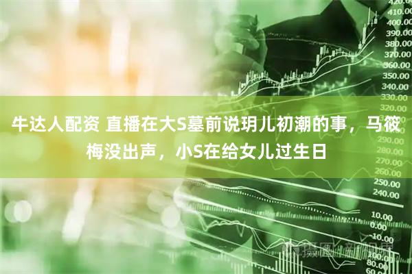 牛达人配资 直播在大S墓前说玥儿初潮的事，马筱梅没出声，小S在给女儿过生日