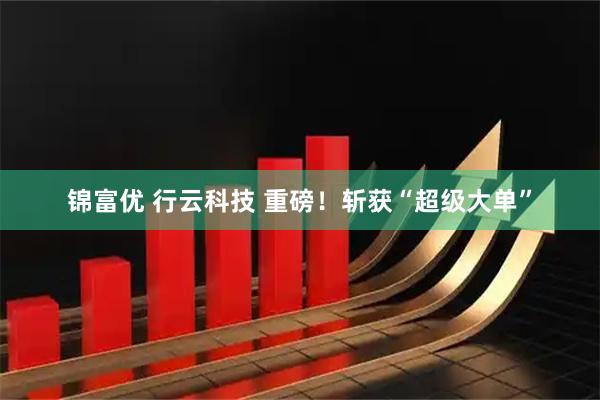锦富优 行云科技 重磅！斩获“超级大单”