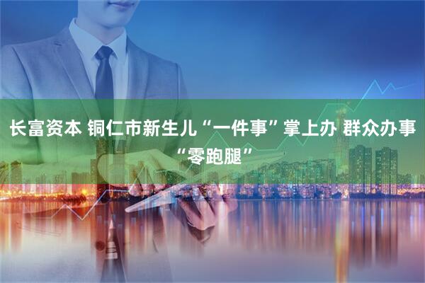 长富资本 铜仁市新生儿“一件事”掌上办 群众办事“零跑腿”