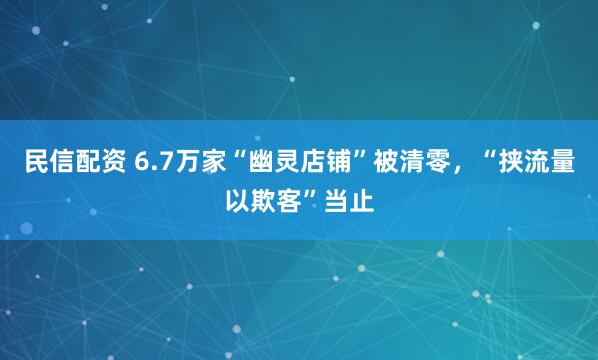 民信配资 6.7万家“幽灵店铺”被清零，“挟流量以欺客”当止