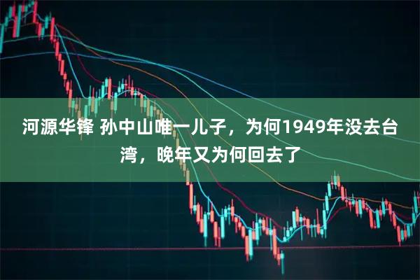 河源华锋 孙中山唯一儿子，为何1949年没去台湾，晚年又为何回去了