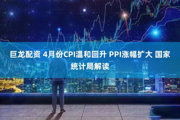 巨龙配资 4月份CPI温和回升 PPI涨幅扩大 国家统计局解读