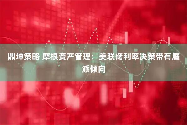 鼎坤策略 摩根资产管理：美联储利率决策带有鹰派倾向