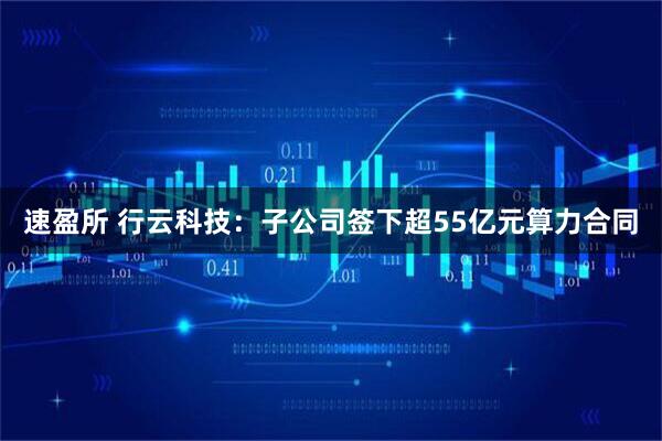 速盈所 行云科技：子公司签下超55亿元算力合同