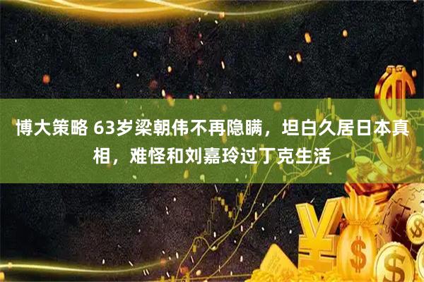 博大策略 63岁梁朝伟不再隐瞒，坦白久居日本真相，难怪和刘嘉玲过丁克生活