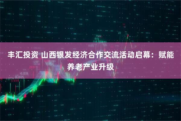 丰汇投资 山西银发经济合作交流活动启幕:赋能养老产业升级