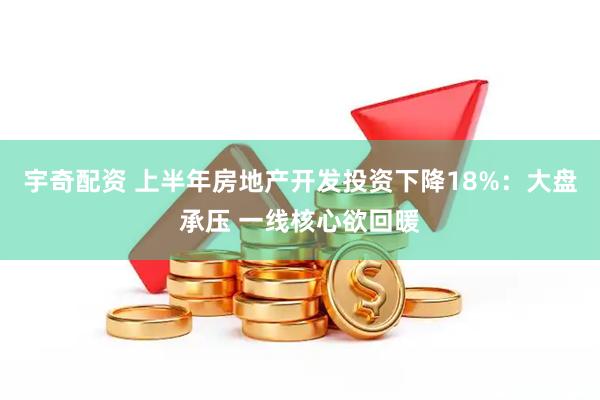 宇奇配资 上半年房地产开发投资下降18%:大盘承压 一线核心欲回暖