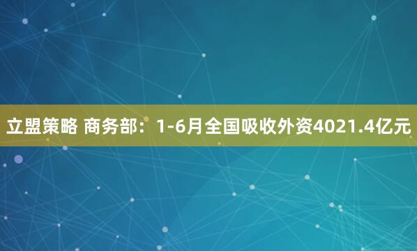 立盟策略 商务部：1-6月全国吸收外资4021.4亿元