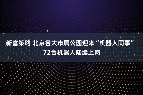 新富策略 北京各大市属公园迎来“机器人同事” 72台机器人陆续上岗