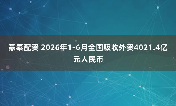 豪泰配资 2026年1-6月全国吸收外资4021.4亿元人民币