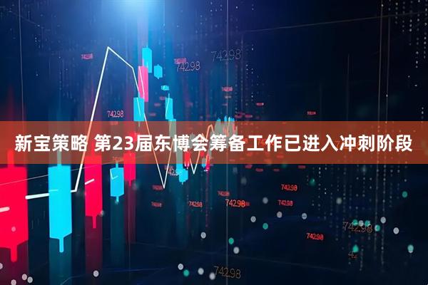 新宝策略 第23届东博会筹备工作已进入冲刺阶段