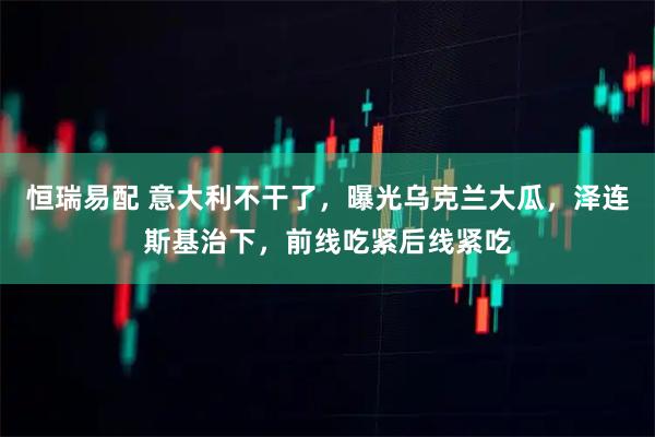 恒瑞易配 意大利不干了,曝光乌克兰大瓜,泽连斯基治下,前线吃紧后线紧吃