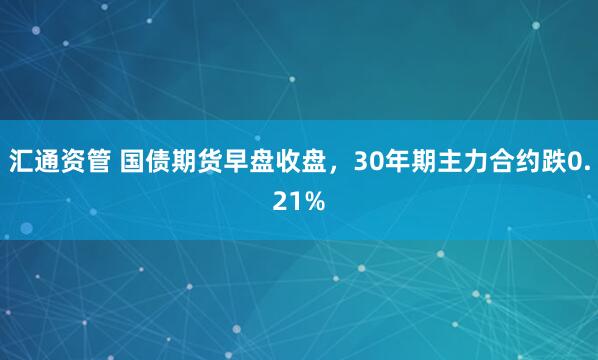 汇通资管 国债期货早盘收盘，30年期主力合约跌0.21%