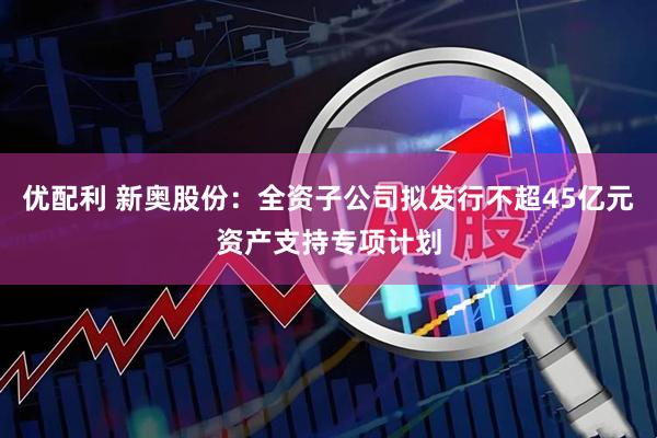 优配利 新奥股份：全资子公司拟发行不超45亿元资产支持专项计划