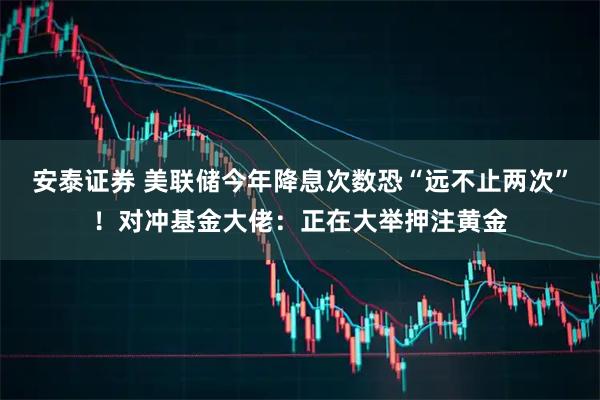 安泰证券 美联储今年降息次数恐“远不止两次”！对冲基金大佬：正在大举押注黄金