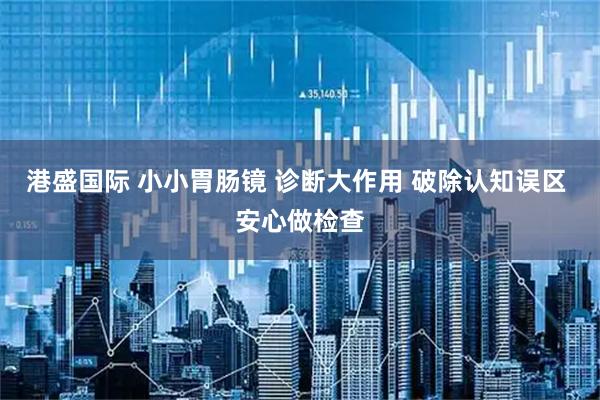 港盛国际 小小胃肠镜 诊断大作用 破除认知误区 安心做检查