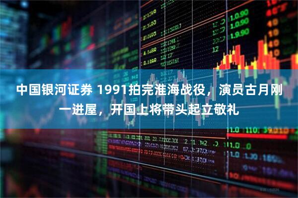中国银河证券 1991拍完淮海战役，演员古月刚一进屋，开国上将带头起立敬礼