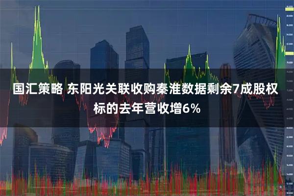 国汇策略 东阳光关联收购秦淮数据剩余7成股权 标的去年营收增6%