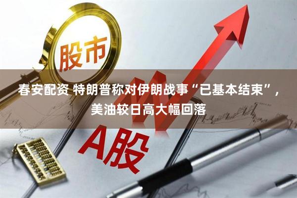春安配资 特朗普称对伊朗战事“已基本结束”，美油较日高大幅回落