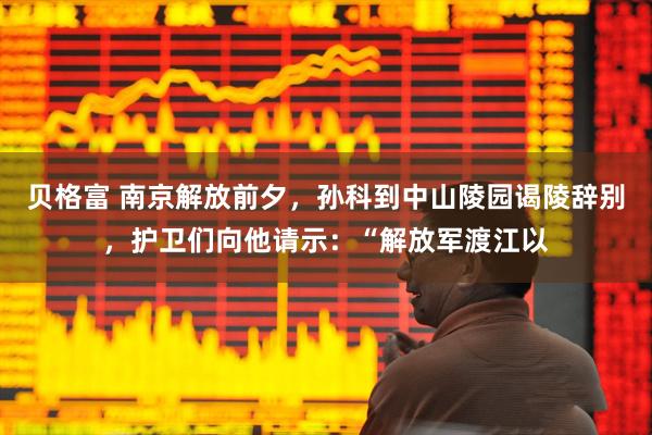 贝格富 南京解放前夕，孙科到中山陵园谒陵辞别，护卫们向他请示：“解放军渡江以