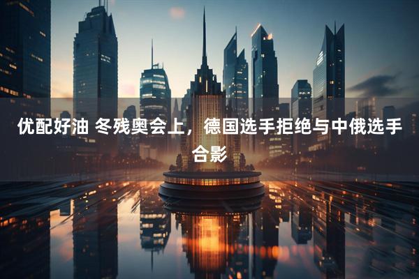 优配好油 冬残奥会上，德国选手拒绝与中俄选手合影