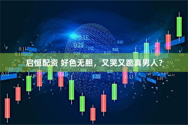 启恒配资 好色无胆，又哭又跪真男人？