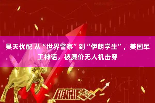 昊天优配 从“世界警察”到“伊朗学生”，美国军工神话，被廉价无人机击穿