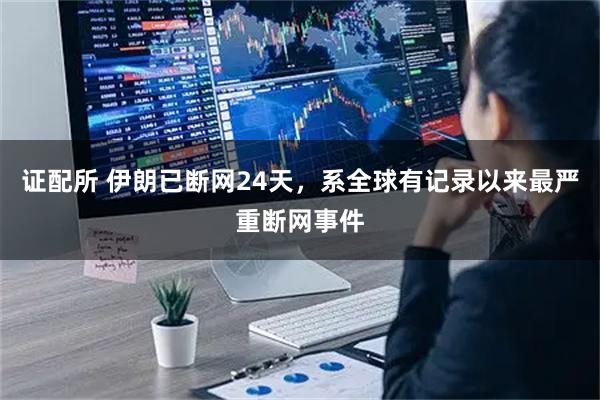 证配所 伊朗已断网24天，系全球有记录以来最严重断网事件