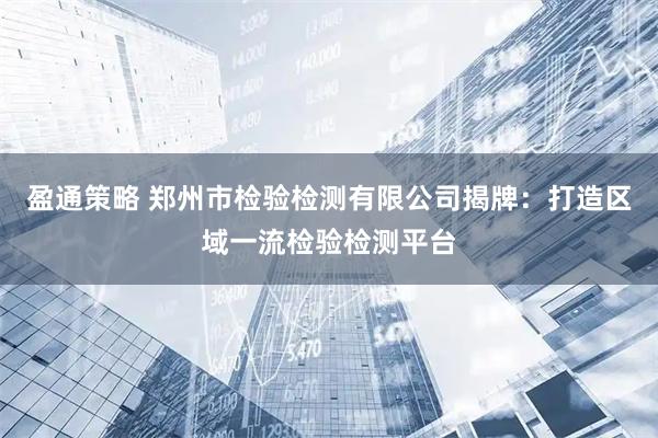 盈通策略 郑州市检验检测有限公司揭牌：打造区域一流检验检测平台