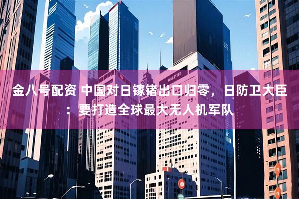 金八号配资 中国对日镓锗出口归零，日防卫大臣：要打造全球最大无人机军队
