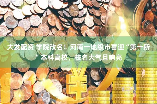 大发配资 学院改名！河南一地级市喜迎“第一所”本科高校，校名大气且响亮