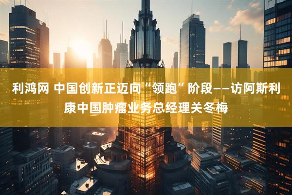 利鸿网 中国创新正迈向“领跑”阶段——访阿斯利康中国肿瘤业务总经理关冬梅