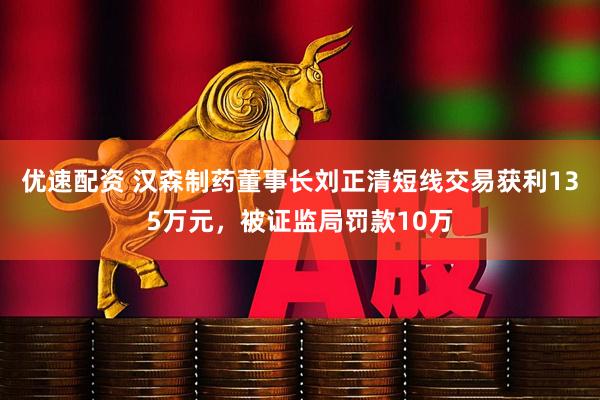 优速配资 汉森制药董事长刘正清短线交易获利135万元，被证监局罚款10万