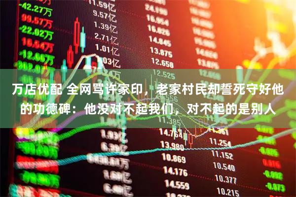 万店优配 全网骂许家印，老家村民却誓死守好他的功德碑：他没对不起我们，对不起的是别人