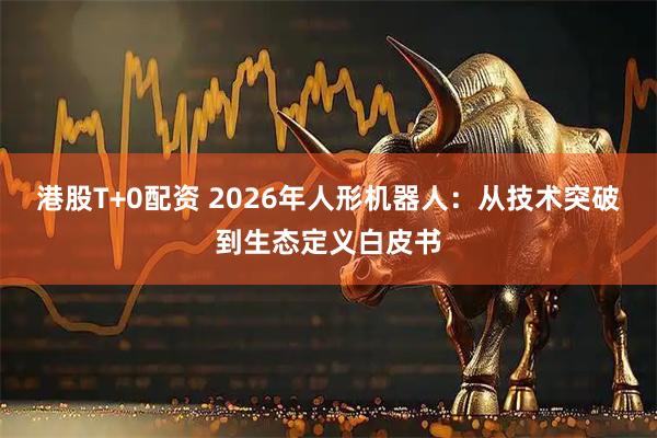 港股T+0配资 2026年人形机器人：从技术突破到生态定义白皮书