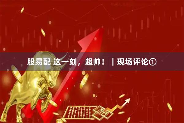 股易配 这一刻，超帅！｜现场评论①