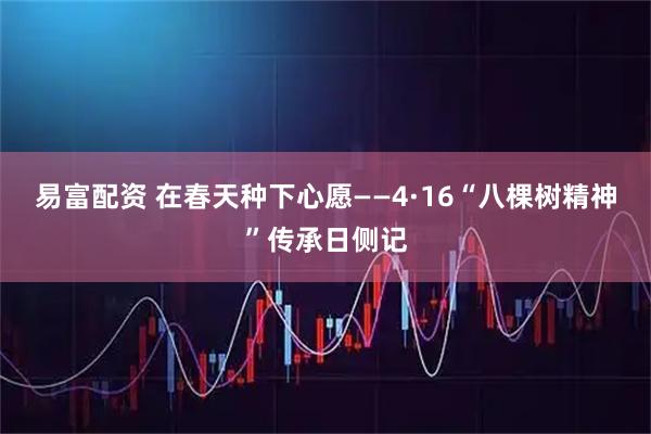 易富配资 在春天种下心愿——4·16“八棵树精神”传承日侧记
