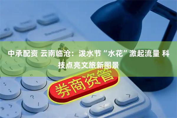 中承配资 云南临沧：泼水节“水花”激起流量 科技点亮文旅新图景